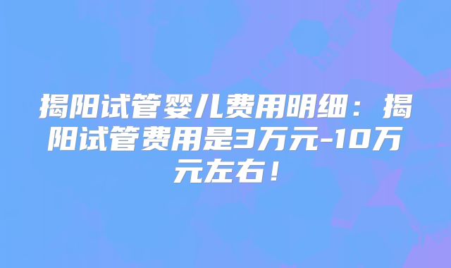揭阳试管婴儿费用明细:揭阳试管费用是3万元-10万元左右!
