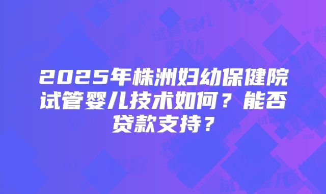 2025年株洲妇幼保健院试管婴儿技术如何?能否贷款支持?