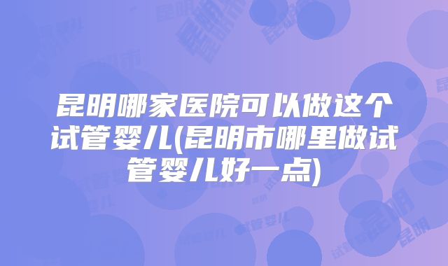 昆明哪家医院可以做这个试管婴儿(昆明市哪里做试管婴儿好一点)