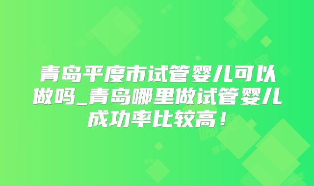 青岛平度市试管婴儿可以做吗_青岛哪里做试管婴儿成功率比较高！
