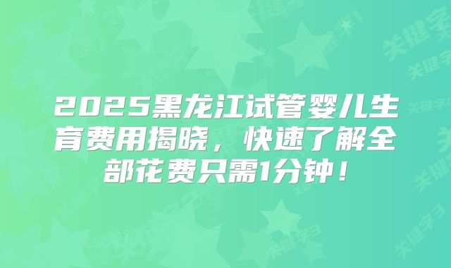 2025黑龙江试管婴儿生育费用揭晓，快速了解全部花费只需1分钟！