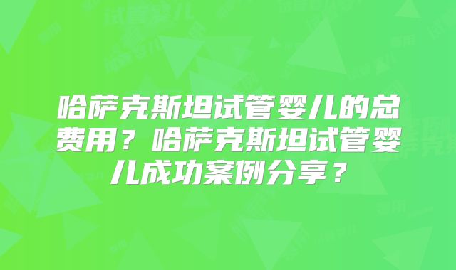 哈萨克斯坦试管婴儿的总费用?哈萨克斯坦试管婴儿成功案例分享?