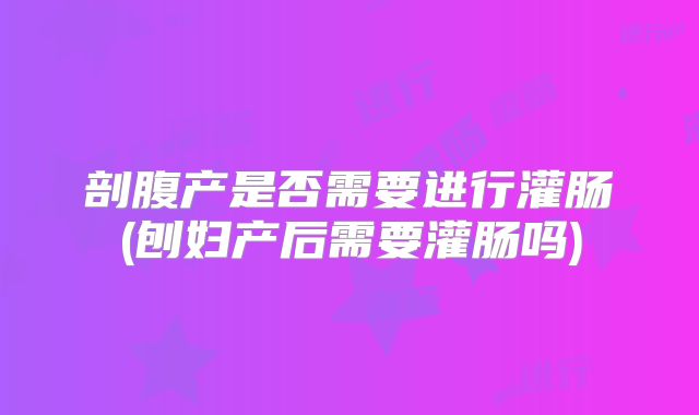 剖腹产是否需要进行灌肠(刨妇产后需要灌肠吗)