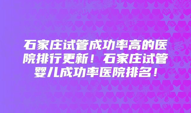 石家庄试管成功率高的医院排行更新!石家庄试管婴儿成功率医院排名!