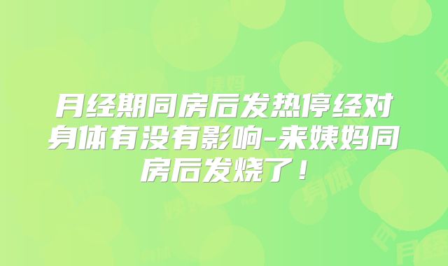 月经期同房后发热停经对身体有没有影响-来姨妈同房后发烧了！