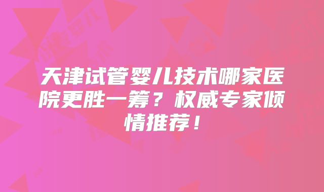 天津试管婴儿技术哪家医院更胜一筹？权威专家倾情推荐！