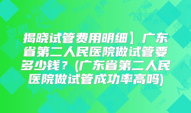 揭晓试管费用明细】广东省第二人民医院做试管要多少钱？(广东省第二人民医院做试管成功率高吗)