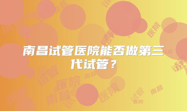 南昌试管医院能否做第三代试管？