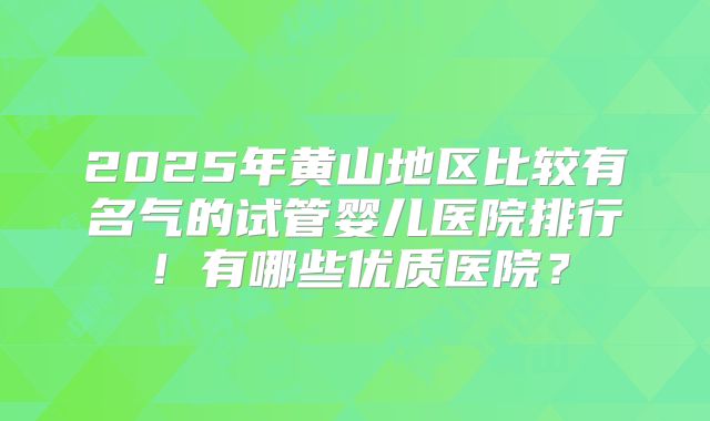 2025年黄山地区比较有名气的试管婴儿医院排行！有哪些优质医院？