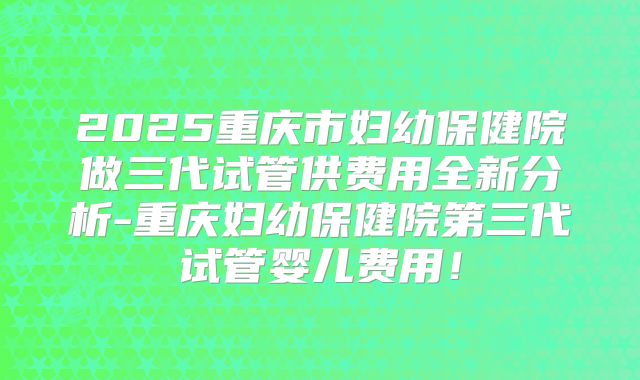 2025重庆市妇幼保健院做三代试管供费用全新分析-重庆妇幼保健院第三代试管婴儿费用！
