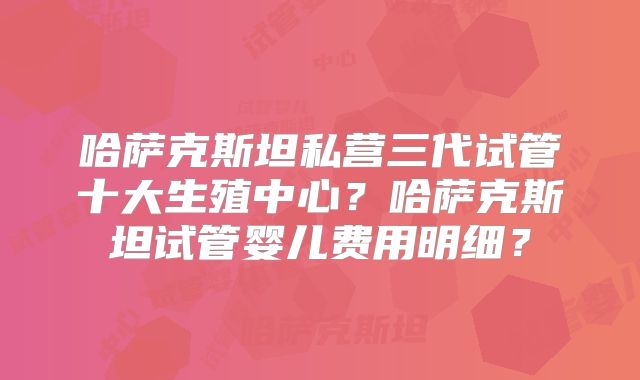 哈萨克斯坦私营三代试管十大生殖中心？哈萨克斯坦试管婴儿费用明细？