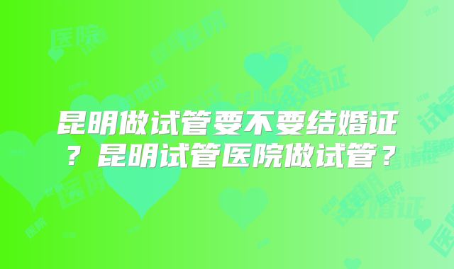 昆明做试管要不要结婚证？昆明试管医院做试管？