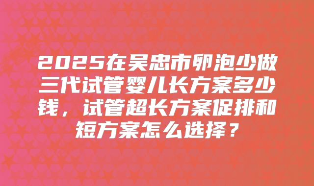 2025在吴忠市卵泡少做三代试管婴儿长方案多少钱,试管超长方案促排和短方案怎么选择?