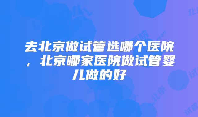 去北京做试管选哪个医院，北京哪家医院做试管婴儿做的好