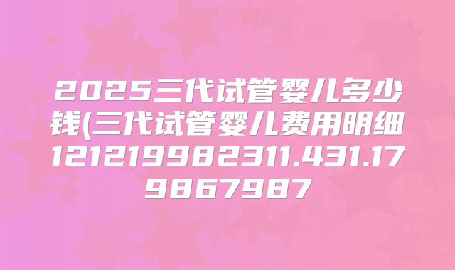 2025三代试管婴儿多少钱(三代试管婴儿费用明细121219982311.431.179867987