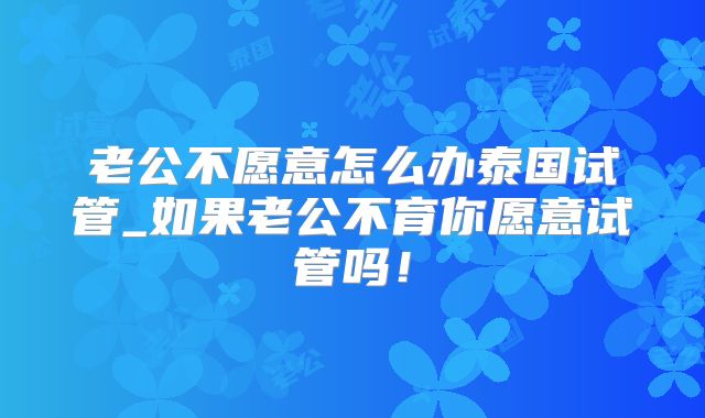 老公不愿意怎么办泰国试管_如果老公不育你愿意试管吗!