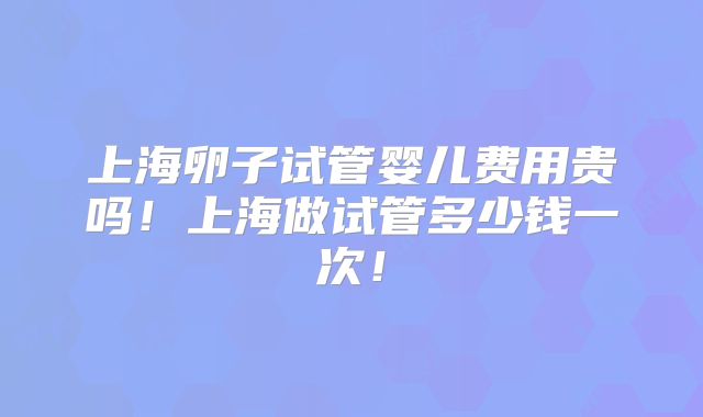 上海卵子试管婴儿费用贵吗!上海做试管多少钱一次!