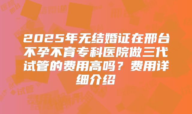 2025年无结婚证在邢台不孕不育专科医院做三代试管的费用高吗?费用详细介绍