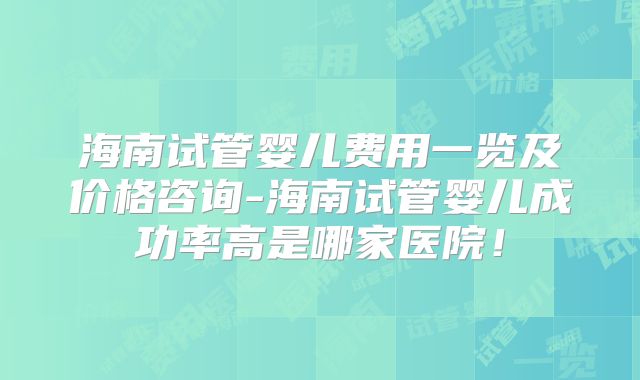海南试管婴儿费用一览及价格咨询-海南试管婴儿成功率高是哪家医院!