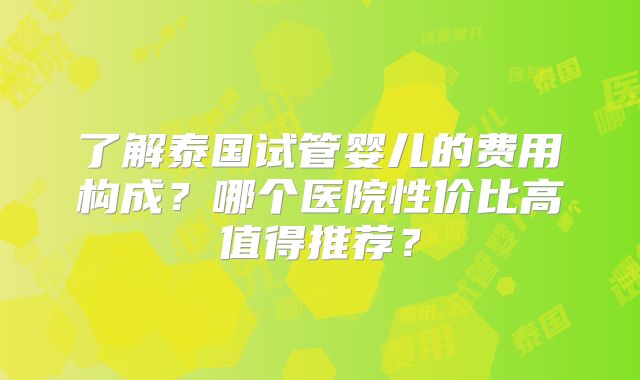 了解泰国试管婴儿的费用构成?哪个医院性价比高值得推荐?