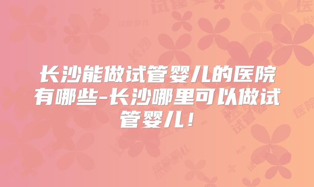长沙能做试管婴儿的医院有哪些-长沙哪里可以做试管婴儿!