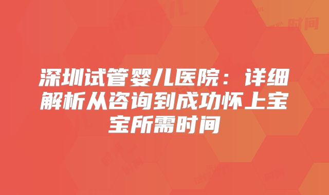 深圳试管婴儿医院：详细解析从咨询到成功怀上宝宝所需时间