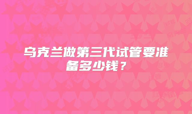 乌克兰做第三代试管要准备多少钱？