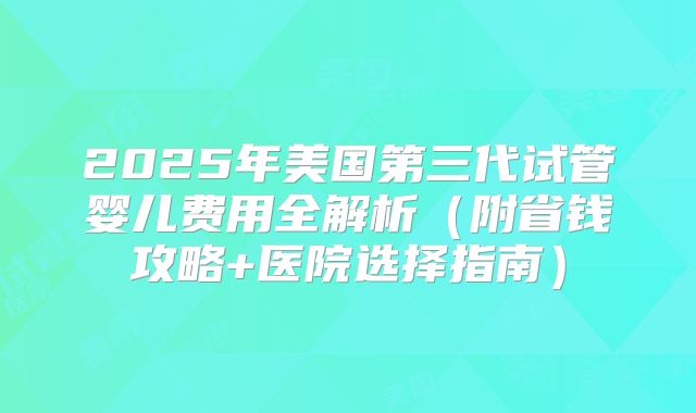 2025年美国第三代试管婴儿费用全解析（附省钱攻略+医院选择指南）