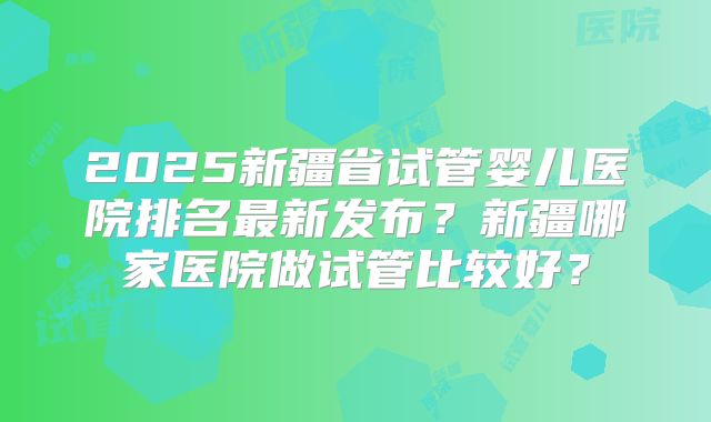 2025新疆省试管婴儿医院排名最新发布?新疆哪家医院做试管比较好?