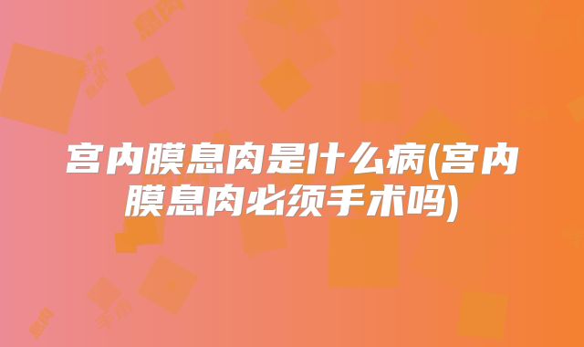 宫内膜息肉是什么病(宫内膜息肉必须手术吗)