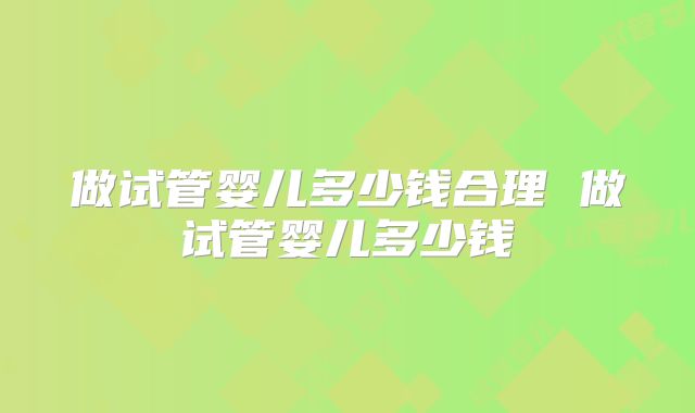 做试管婴儿多少钱合理 做试管婴儿多少钱