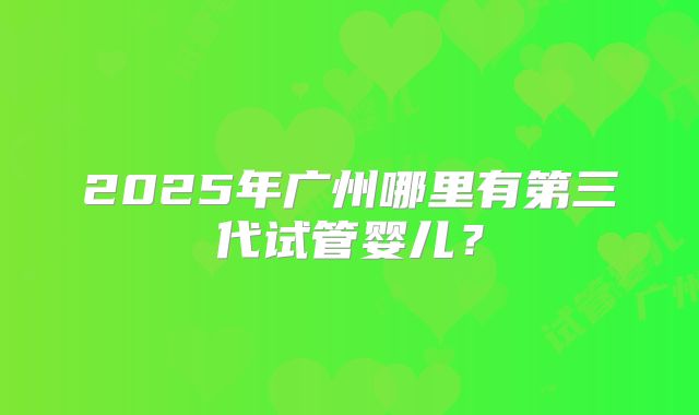 2025年广州哪里有第三代试管婴儿？