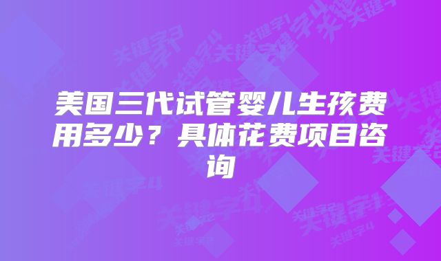 美国三代试管婴儿生孩费用多少?具体花费项目咨询