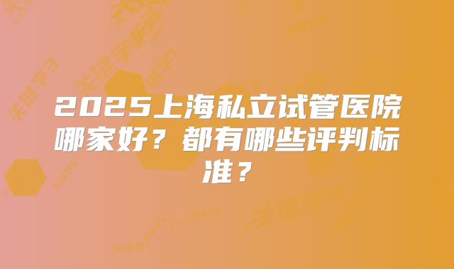 2025上海私立试管医院哪家好？都有哪些评判标准？