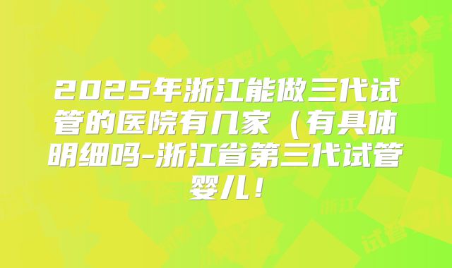 2025年浙江能做三代试管的医院有几家（有具体明细吗-浙江省第三代试管婴儿！