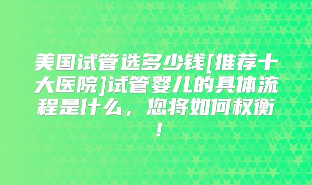 美国试管选多少钱[推荐十大医院]试管婴儿的具体流程是什么，您将如何权衡！