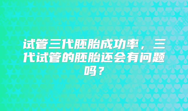 试管三代胚胎成功率,三代试管的胚胎还会有问题吗?