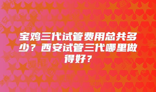 宝鸡三代试管费用总共多少?西安试管三代哪里做得好?
