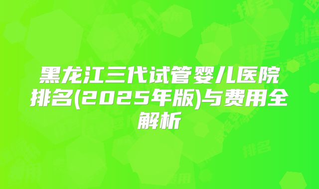 黑龙江三代试管婴儿医院排名(2025年版)与费用全解析