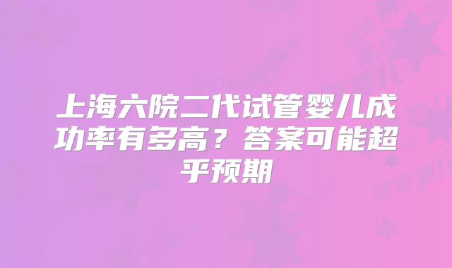 上海六院二代试管婴儿成功率有多高？答案可能超乎预期