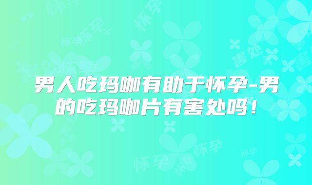 男人吃玛咖有助于怀孕-男的吃玛咖片有害处吗!