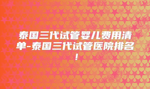 泰国三代试管婴儿费用清单-泰国三代试管医院排名！