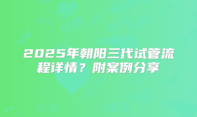 2025年朝阳三代试管流程详情?附案例分享