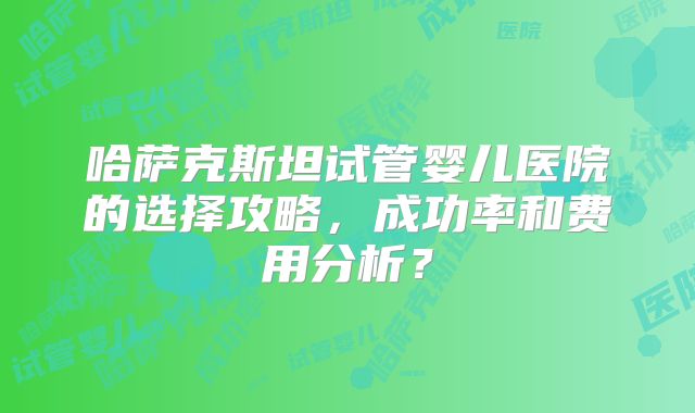 哈萨克斯坦试管婴儿医院的选择攻略，成功率和费用分析？