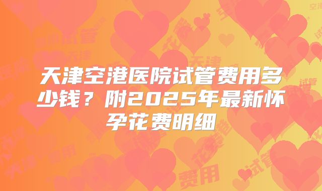 天津空港医院试管费用多少钱?附2025年最新怀孕花费明细