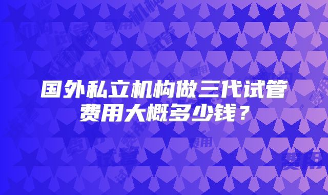 国外私立机构做三代试管费用大概多少钱?
