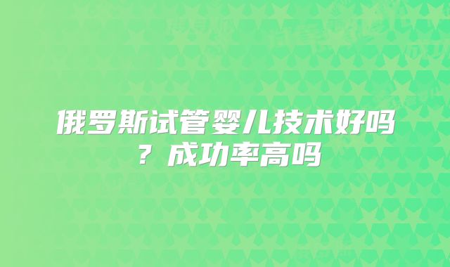 俄罗斯试管婴儿技术好吗?成功率高吗