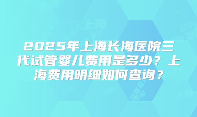 2025年上海长海医院三代试管婴儿费用是多少？上海费用明细如何查询？