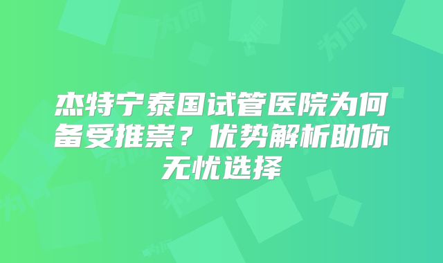 杰特宁泰国试管医院为何备受推崇？优势解析助你无忧选择