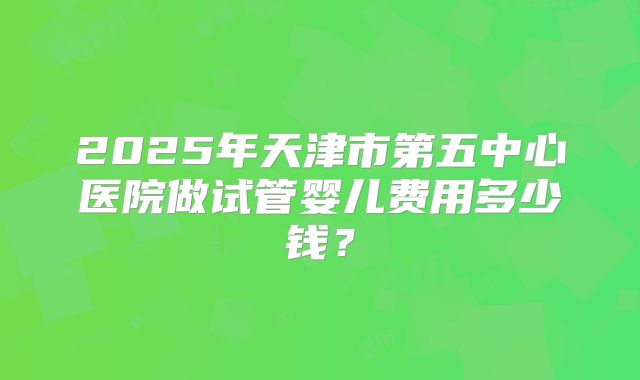 2025年天津市第五中心医院做试管婴儿费用多少钱?